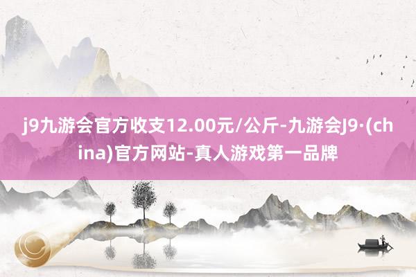 j9九游会官方收支12.00元/公斤-九游会J9·(china)官方网站-真人游戏第一品牌