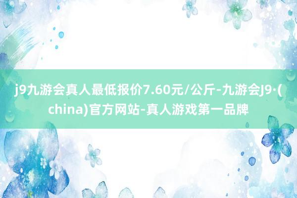 j9九游会真人最低报价7.60元/公斤-九游会J9·(china)官方网站-真人游戏第一品牌