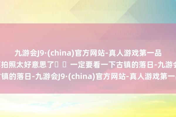 九游会J9·(china)官方网站-真人游戏第一品牌九游会J9古风新登第拍照太好意思了▪️一定要看一下古镇的落日-九游会J9·(china)官方网站-真人游戏第一品牌