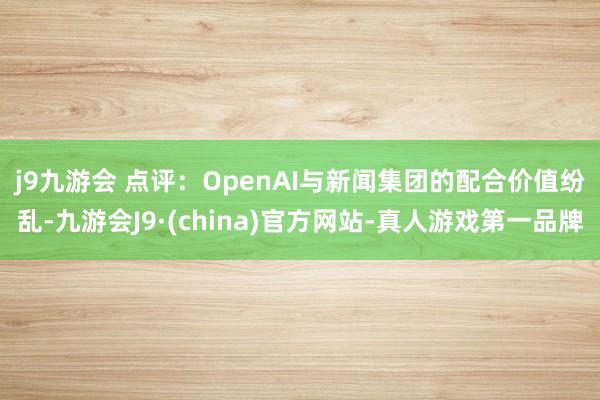 j9九游会 　　点评：OpenAI与新闻集团的配合价值纷乱-九游会J9·(china)官方网站-真人游戏第一品牌