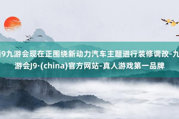 j9九游会现在正围绕新动力汽车主题进行装修调改-九游会J9·(china)官方网站-真人游戏第一品牌