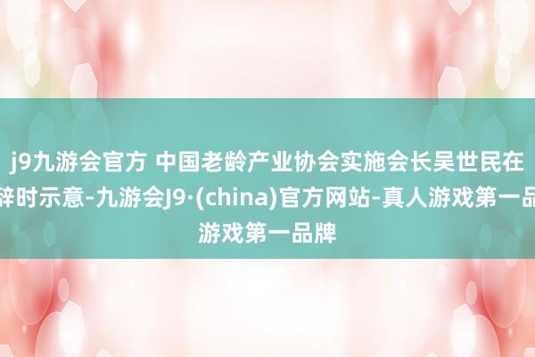 j9九游会官方 　　中国老龄产业协会实施会长吴世民在致辞时示意-九游会J9·(china)官方网站-真人游戏第一品牌