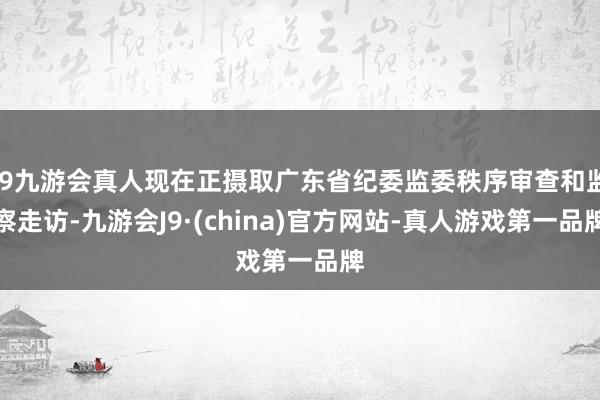 j9九游会真人现在正摄取广东省纪委监委秩序审查和监察走访-九游会J9·(china)官方网站-真人游戏第一品牌