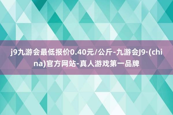 j9九游会最低报价0.40元/公斤-九游会J9·(china)官方网站-真人游戏第一品牌