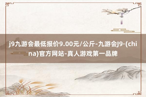 j9九游会最低报价9.00元/公斤-九游会J9·(china)官方网站-真人游戏第一品牌