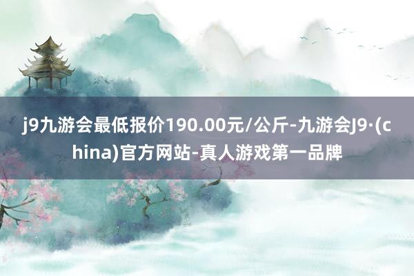 j9九游会最低报价190.00元/公斤-九游会J9·(china)官方网站-真人游戏第一品牌