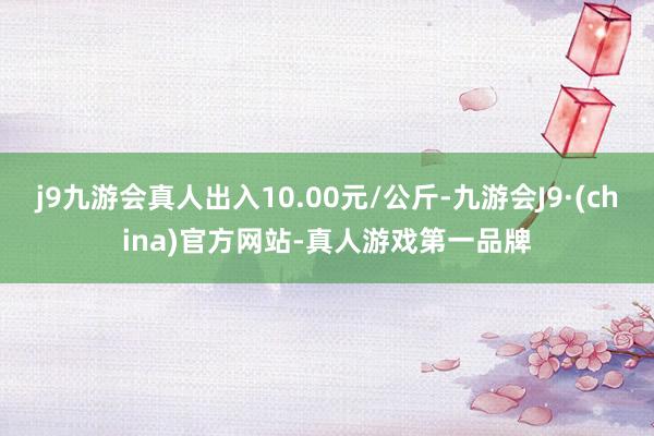 j9九游会真人出入10.00元/公斤-九游会J9·(china)官方网站-真人游戏第一品牌