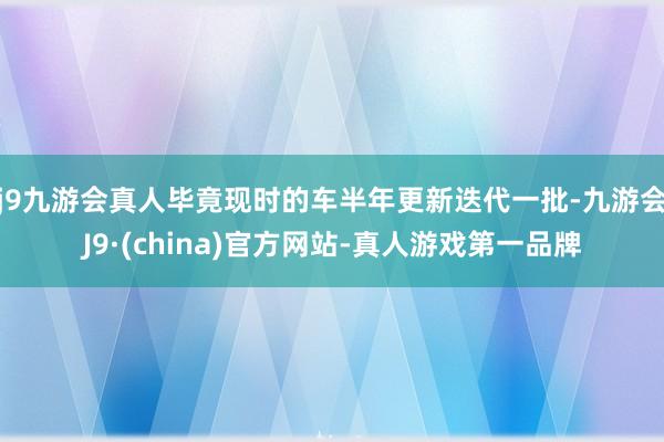 j9九游会真人毕竟现时的车半年更新迭代一批-九游会J9·(china)官方网站-真人游戏第一品牌