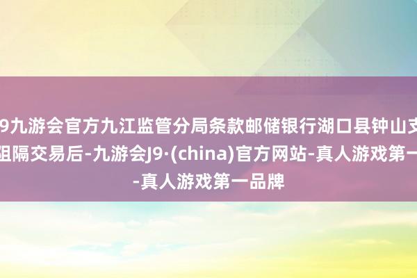 j9九游会官方九江监管分局条款邮储银行湖口县钟山支行在阻隔交易后-九游会J9·(china)官方网站-真人游戏第一品牌