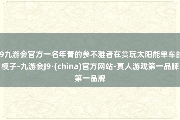 j9九游会官方一名年青的参不雅者在赏玩太阳能单车的模子-九游会J9·(china)官方网站-真人游戏第一品牌