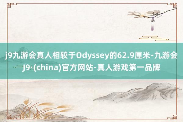 j9九游会真人相较于Odyssey的62.9厘米-九游会J9·(china)官方网站-真人游戏第一品牌