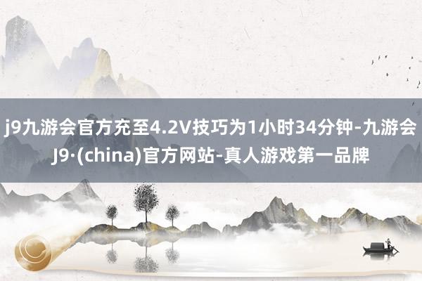 j9九游会官方充至4.2V技巧为1小时34分钟-九游会J9·(china)官方网站-真人游戏第一品牌