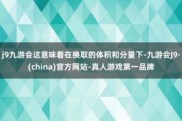 j9九游会这意味着在换取的体积和分量下-九游会J9·(china)官方网站-真人游戏第一品牌