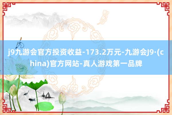 j9九游会官方投资收益-173.2万元-九游会J9·(china)官方网站-真人游戏第一品牌