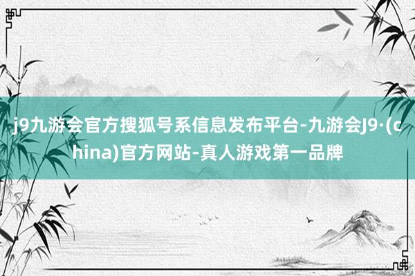 j9九游会官方搜狐号系信息发布平台-九游会J9·(china)官方网站-真人游戏第一品牌