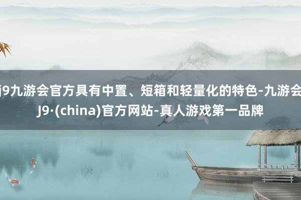 j9九游会官方具有中置、短箱和轻量化的特色-九游会J9·(china)官方网站-真人游戏第一品牌