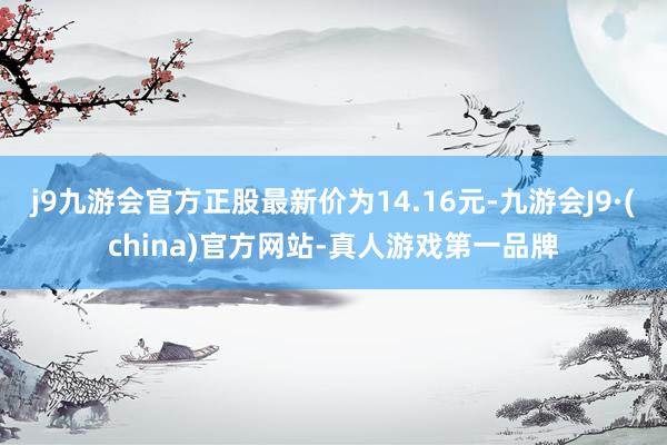 j9九游会官方正股最新价为14.16元-九游会J9·(china)官方网站-真人游戏第一品牌