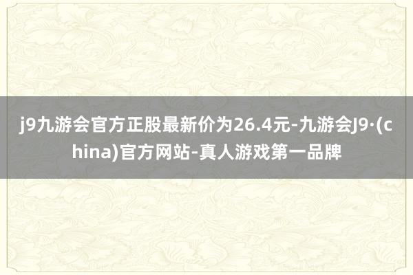 j9九游会官方正股最新价为26.4元-九游会J9·(china)官方网站-真人游戏第一品牌