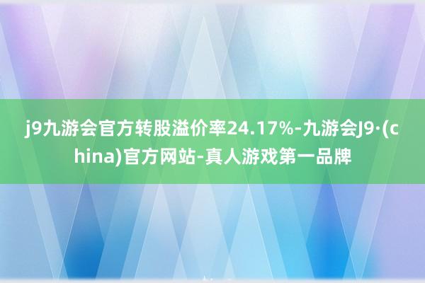 j9九游会官方转股溢价率24.17%-九游会J9·(china)官方网站-真人游戏第一品牌