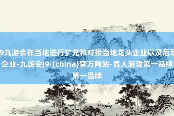 j9九游会在当地进行扩充和对接当地龙头企业以及后劲企业-九游会J9·(china)官方网站-真人游戏第一品牌