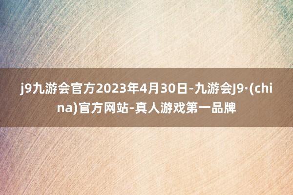 j9九游会官方2023年4月30日-九游会J9·(china)官方网站-真人游戏第一品牌