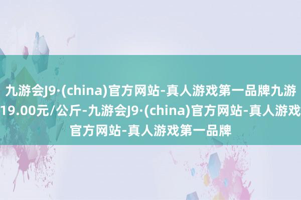 九游会J9·(china)官方网站-真人游戏第一品牌九游会J9收支19.00元/公斤-九游会J9·(china)官方网站-真人游戏第一品牌