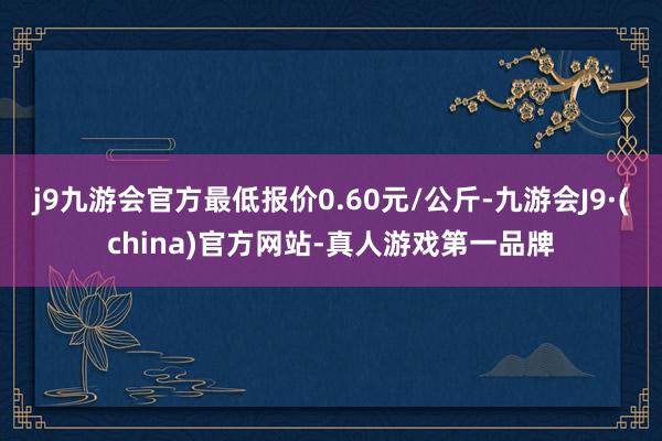 j9九游会官方最低报价0.60元/公斤-九游会J9·(china)官方网站-真人游戏第一品牌