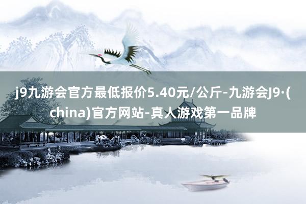 j9九游会官方最低报价5.40元/公斤-九游会J9·(china)官方网站-真人游戏第一品牌