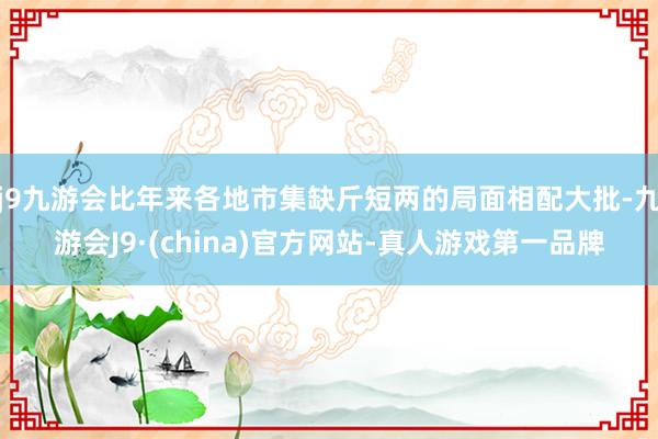 j9九游会比年来各地市集缺斤短两的局面相配大批-九游会J9·(china)官方网站-真人游戏第一品牌