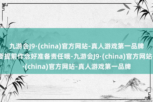 九游会J9·(china)官方网站-真人游戏第一品牌九游会J9宇宙一定要提前作念好准备责任哦-九游会J9·(china)官方网站-真人游戏第一品牌