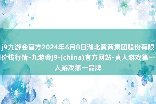 j9九游会官方2024年6月8日湖北黄商集团股份有限公司价钱行情-九游会J9·(china)官方网站-真人游戏第一品牌