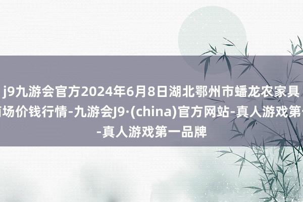 j9九游会官方2024年6月8日湖北鄂州市蟠龙农家具批发商场价钱行情-九游会J9·(china)官方网站-真人游戏第一品牌