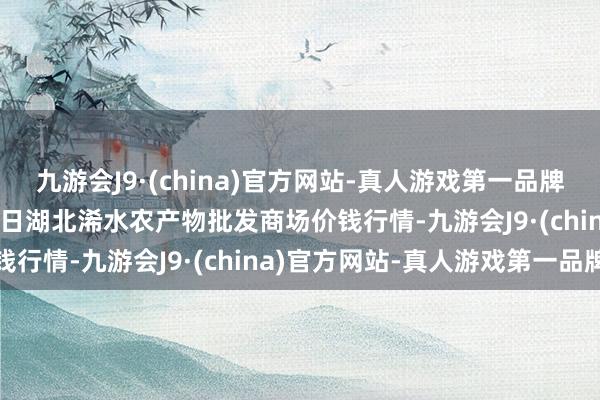 九游会J9·(china)官方网站-真人游戏第一品牌九游会J92024年6月8日湖北浠水农产物批发商场价钱行情-九游会J9·(china)官方网站-真人游戏第一品牌