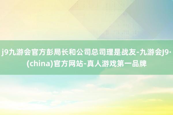 j9九游会官方彭局长和公司总司理是战友-九游会J9·(china)官方网站-真人游戏第一品牌