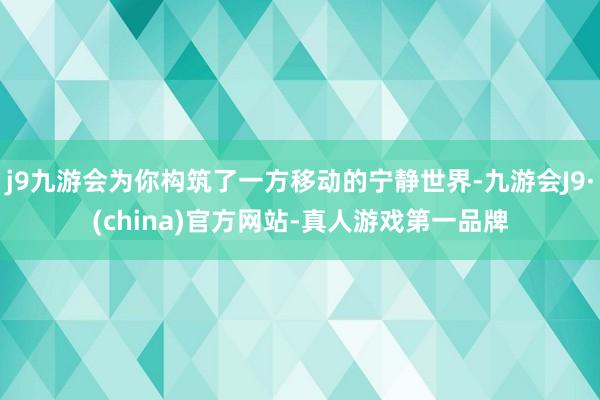 j9九游会为你构筑了一方移动的宁静世界-九游会J9·(china)官方网站-真人游戏第一品牌