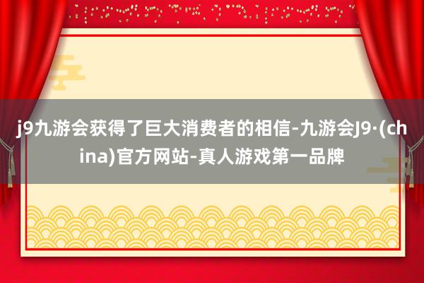 j9九游会获得了巨大消费者的相信-九游会J9·(china)官方网站-真人游戏第一品牌