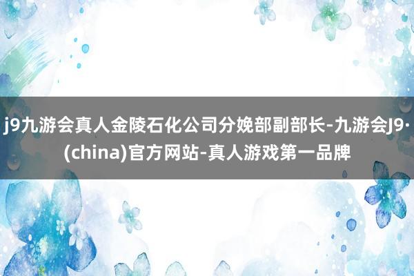 j9九游会真人金陵石化公司分娩部副部长-九游会J9·(china)官方网站-真人游戏第一品牌