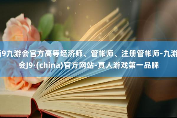 j9九游会官方高等经济师、管帐师、注册管帐师-九游会J9·(china)官方网站-真人游戏第一品牌