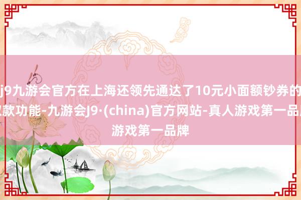 j9九游会官方在上海还领先通达了10元小面额钞券的取款功能-九游会J9·(china)官方网站-真人游戏第一品牌