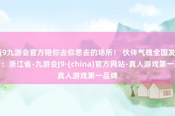 j9九游会官方陪你去你思去的场所！ 伙伴气魄全国发布于：浙江省-九游会J9·(china)官方网站-真人游戏第一品牌