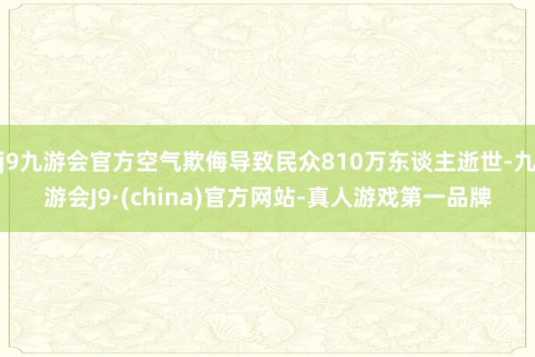 j9九游会官方空气欺侮导致民众810万东谈主逝世-九游会J9·(china)官方网站-真人游戏第一品牌