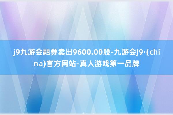 j9九游会融券卖出9600.00股-九游会J9·(china)官方网站-真人游戏第一品牌