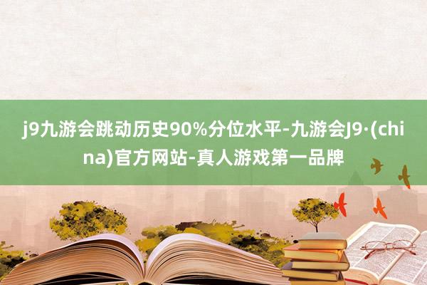 j9九游会跳动历史90%分位水平-九游会J9·(china)官方网站-真人游戏第一品牌