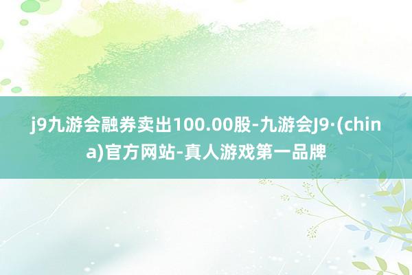 j9九游会融券卖出100.00股-九游会J9·(china)官方网站-真人游戏第一品牌