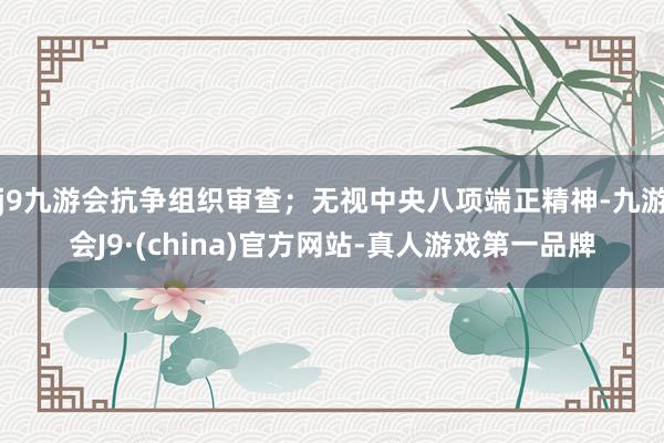 j9九游会抗争组织审查；无视中央八项端正精神-九游会J9·(china)官方网站-真人游戏第一品牌