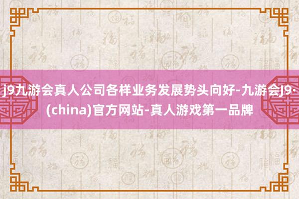 j9九游会真人公司各样业务发展势头向好-九游会J9·(china)官方网站-真人游戏第一品牌