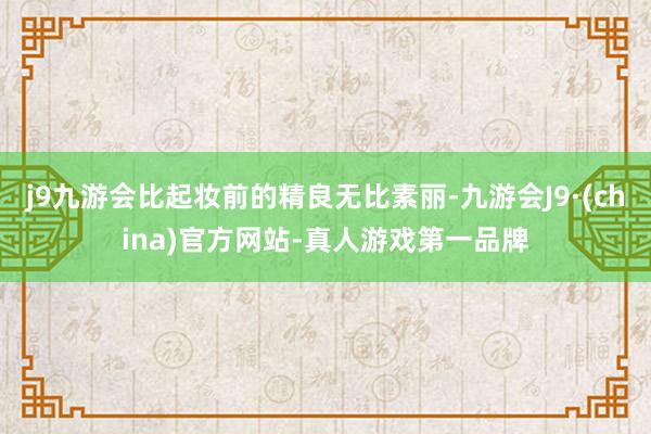 j9九游会比起妆前的精良无比素丽-九游会J9·(china)官方网站-真人游戏第一品牌