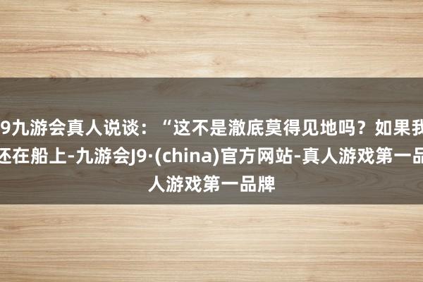 j9九游会真人说谈：“这不是澈底莫得见地吗？如果我们还在船上-九游会J9·(china)官方网站-真人游戏第一品牌