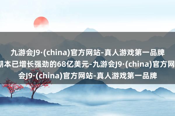 九游会J9·(china)官方网站-真人游戏第一品牌九游会J9高于上年同期本已增长强劲的68亿美元-九游会J9·(china)官方网站-真人游戏第一品牌