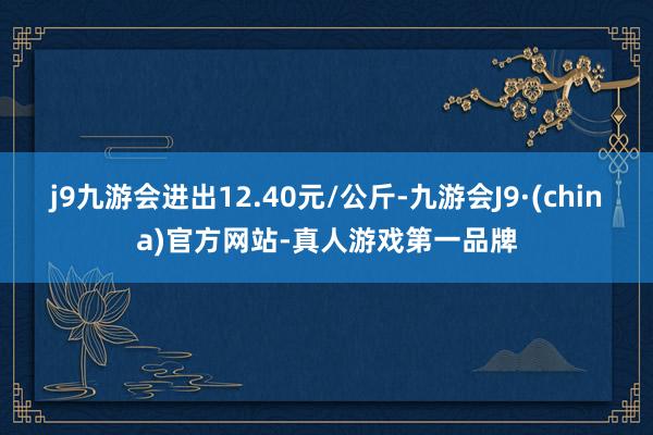 j9九游会进出12.40元/公斤-九游会J9·(china)官方网站-真人游戏第一品牌